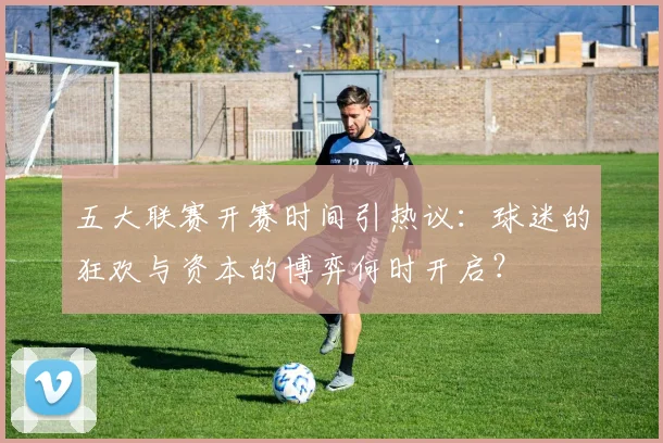 五大联赛开赛时间引热议：球迷的狂欢与资本的博弈何时开启？