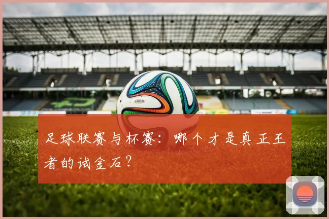 足球联赛与杯赛：哪个才是真正王者的试金石？