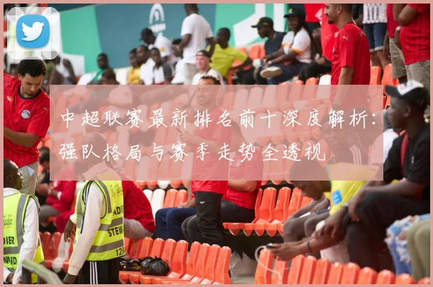 中超联赛最新排名前十深度解析：强队格局与赛季走势全透视