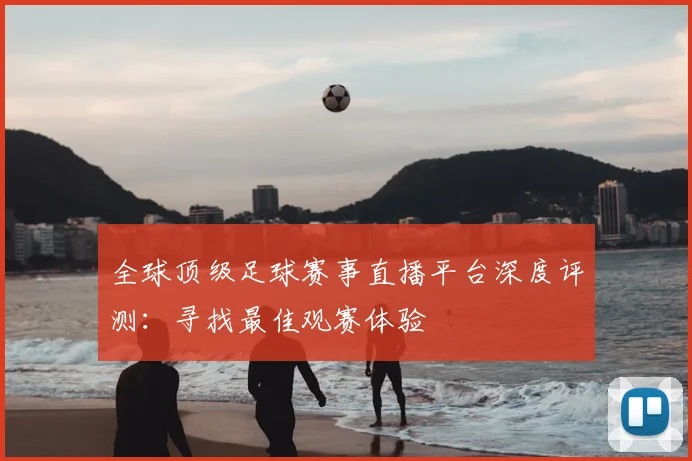 全球顶级足球赛事直播平台深度评测：寻找最佳观赛体验